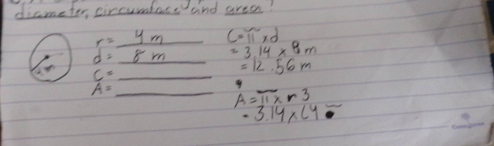 diameter, circurdtese and area?
r=_ 4m _
c=π * d
d=_ 8m _
=3.14* 8m
c= _
=12.56m
A= _
A=π * r3
-3.14* (4
_