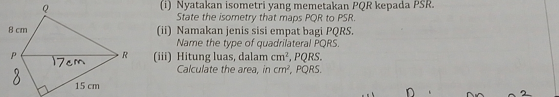 Nyatakan isometri yang memetakan PQR kepada PSR. 
State the isometry that maps PQR to PSR. 
(ii) Namakan jenis sisi empat bagi PQRS. 
Name the type of quadrilateral PQRS. 
(iii) Hitung luas, dalam cm^2 , PQRS. 
Calculate the area, in cm^2 , PQRS.