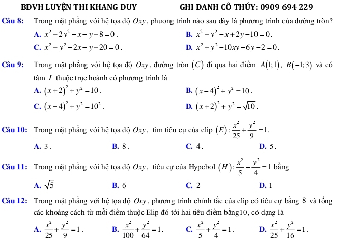 BDVH LUYỆN THI KHANG DUY  GHI DANH CÔ THÚY: 0909 694 229
Câu 8: Trong mặt phẳng với hệ tọa độ Oxy, phương trình nào sau đây là phương trình của đường tròn?
A. x^2+2y^2-x-y+8=0. B. x^2+y^2-x+2y-10=0.
C. x^2+y^2-2x-y+20=0. D. x^2+y^2-10xy-6y-2=0.
Câu 9: Trong mặt phẳng với hệ tọa độ Oxy, đường tròn (C) đi qua hai điểm A(1;1),B(-1;3) và có
tâm / thuộc trục hoành có phương trình là
A. (x+2)^2+y^2=10. B. (x-4)^2+y^2=10.
C. (x-4)^2+y^2=10^2. D. (x+2)^2+y^2=sqrt(10).
Câu 10: Trong mặt phẳng với hệ tọa độ Oxy, tìm tiêu cự của elip (E) :  x^2/25 + y^2/9 =1.
A. 3 . B. 8 . C. 4 . D. 5 .
Câu 11: Trong mặt phẳng với hệ tọa độ Oxy, tiêu cự của Hypebol (H): x^2/5 - y^2/4 =1 bằng
A. sqrt(5)
B. 6 C. 2 D. 1
Câu 12: Trong mặt phẳng với hệ tọa độ Oxy , phương trình chính tắc của elip có tiêu cự bằng 8 và tổng
các khoảng cách từ mỗi điểm thuộc Elip đó tới hai tiêu điểm bằng10, có dạng là
A.  x^2/25 + y^2/9 =1. B.  x^2/100 + y^2/64 =1. C.  x^2/5 + y^2/4 =1. D.  x^2/25 + y^2/16 =1.