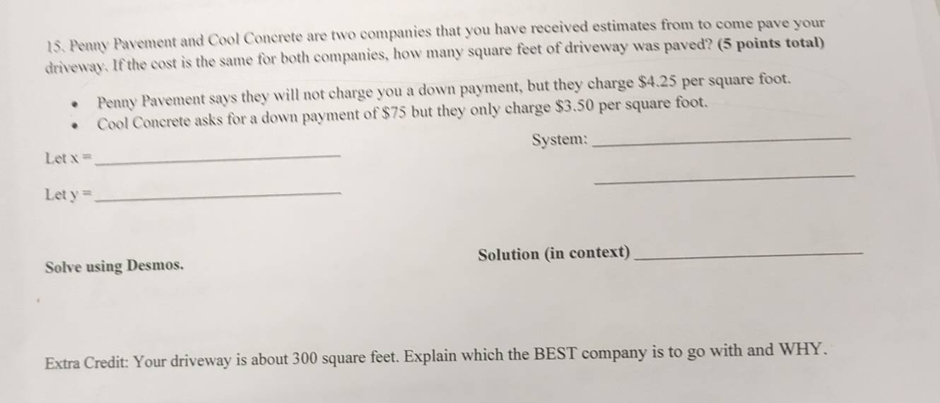 Penny Pavement and Cool Concrete are two companies that you have received estimates from to come pave your 
driveway. If the cost is the same for both companies, how many square feet of driveway was paved? (5 points total) 
Penny Pavement says they will not charge you a down payment, but they charge $4.25 per square foot. 
Cool Concrete asks for a down payment of $75 but they only charge $3.50 per square foot. 
_ 
Let x= _ System: 
_ 
Let y=
_ 
Solve using Desmos. Solution (in context)_ 
Extra Credit: Your driveway is about 300 square feet. Explain which the BEST company is to go with and WHY.
