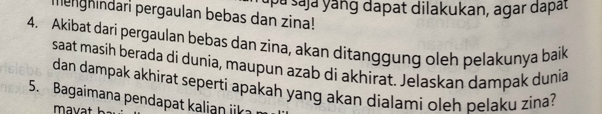 apa ṣaja yang dapat dilakukan, agar dapat 
merghindari pergaulan bebas dan zina! 
4. Akibat dari pergaulan bebas dan zina, akan ditanggung oleh pelakunya baik 
saat masih berada di dunia, maupun azab di akhirat. Jelaskan dampak dunia 
dan dampak akhirat seperti apakah yang akan dialami oleh pelaku zina? 
5. Bagaimana pendapat kalian iik