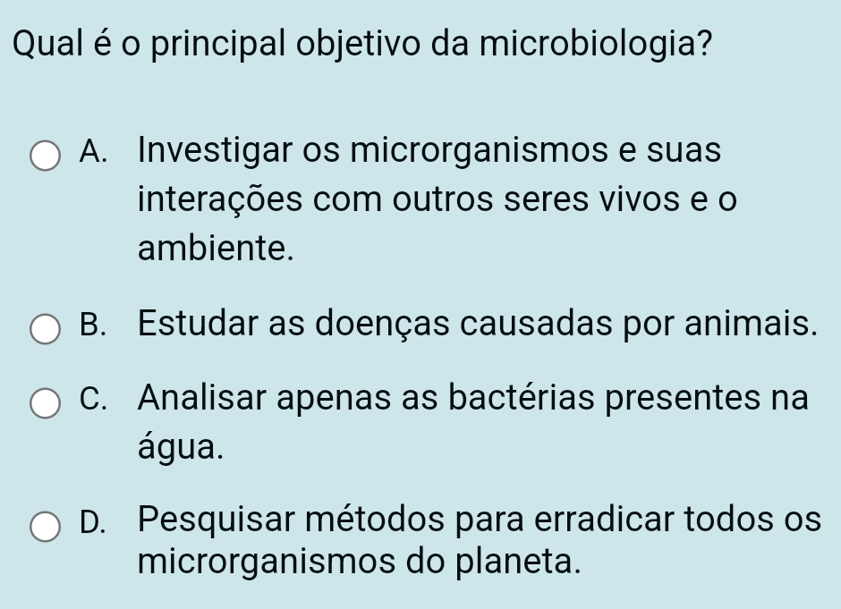 Qual é o principal objetivo da microbiologia?
A. Investigar os microrganismos e suas
interações com outros seres vivos e o
ambiente.
B. Estudar as doenças causadas por animais.
C. Analisar apenas as bactérias presentes na
água.
D. Pesquisar métodos para erradicar todos os
microrganismos do planeta.