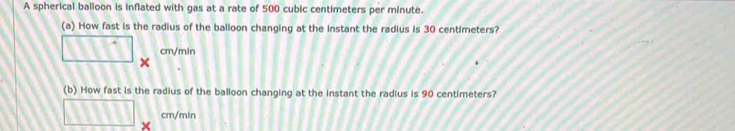 A spherical balloon is inflated with gas at a rate of 500 cubic centimeters per minute. 
(a) How fast is the radius of the balloon changing at the instant the radius is 30 centimeters?
cm/min
□ t 
(b) How fast is the radius of the balloon changing at the instant the radius is 90 centimeters?
□ cm/min