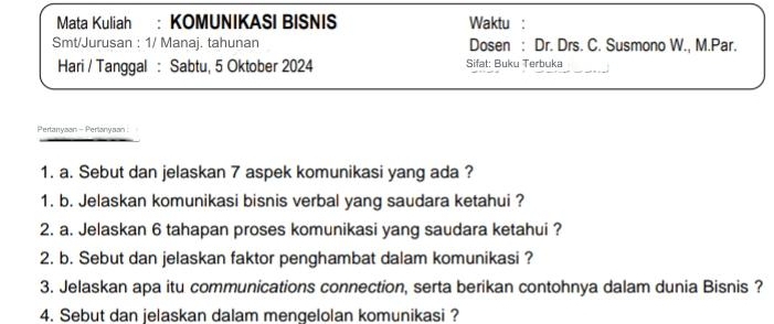 Mata Kuliah : KOMUNIKASI BISNIS Waktu : 
Smt/Jurusan : 1/ Manaj. tahunan Dosen : Dr. Drs. C. Susmono W., M.Par. 
Hari / Tanggal : Sabtu, 5 Oktober 2024 Sifat: Buku Terbuka 
Pertanyaan - Pertanyaan: 
1. a. Sebut dan jelaskan 7 aspek komunikasi yang ada ? 
1. b. Jelaskan komunikasi bisnis verbal yang saudara ketahui ? 
2. a. Jelaskan 6 tahapan proses komunikasi yang saudara ketahui ? 
2. b. Sebut dan jelaskan faktor penghambat dalam komunikasi ? 
3. Jelaskan apa itu communications connection, serta berikan contohnya dalam dunia Bisnis ? 
4. Sebut dan jelaskan dalam menqelolan komunikasi ?