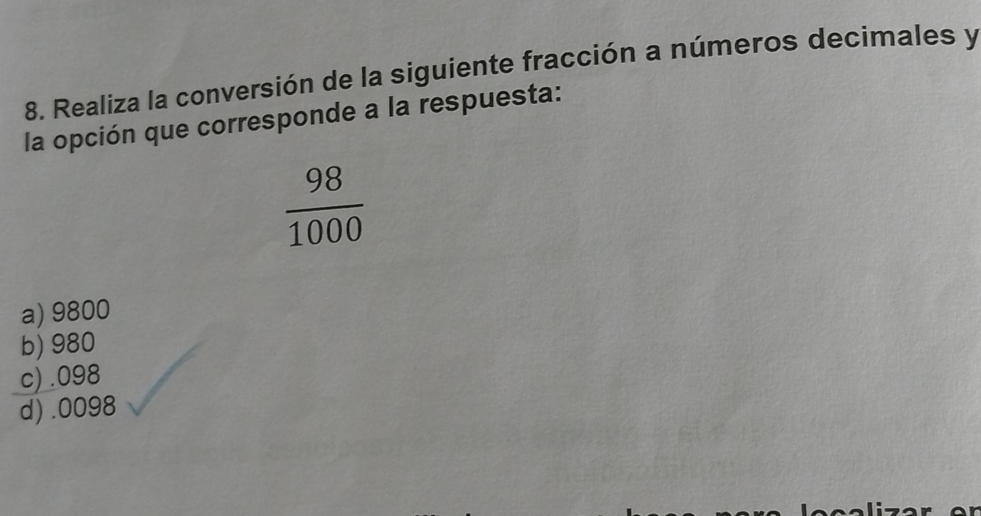 Realiza la conversión de la siguiente fracción a números decimales y
la opción que corresponde a la respuesta:
 98/1000 
a) 9800
b) 980
c) . 098
d) . 0098