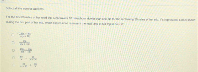 Select all the correct answers.
For the first 80 miles of her road trip, Lina travels 10 miles/hour slower than she did for the remaining 50 miles of her trip. If s represents Lina's speed
during the first part of her trip, which expressions represent the total time of her trip in hours?
 (130x+800)/x(x+10) 
 130/x(x+10) 
 (1230-800)/x(x-10) 
 30/x + 50/x+10 
 80/x+10 + 50/x 