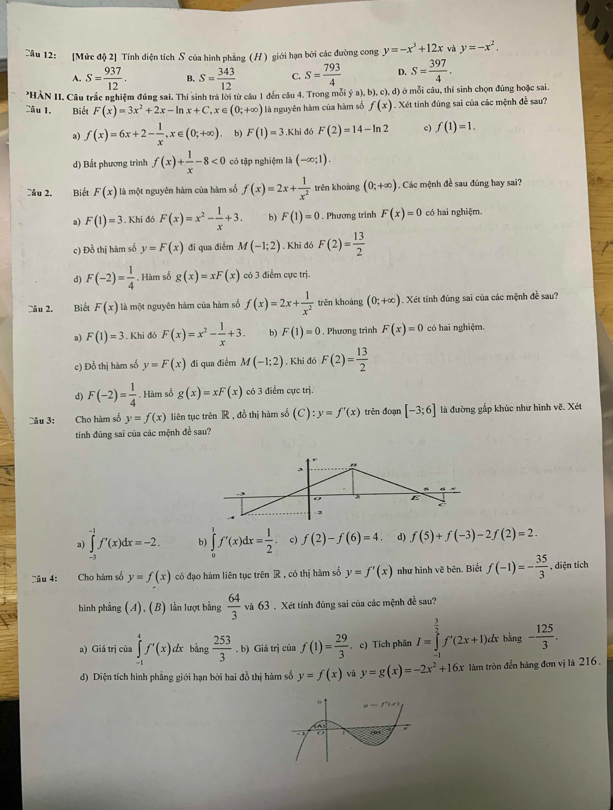 [Mức độ 2] Tính diện tích S của hình phẳng (H) giới hạn bởi các đường cong y=-x^3+12x và y=-x^2.
A. S= 937/12 . S= 343/12  S= 793/4 
B.
C.
D. S= 397/4 .
PHÀN II. Câu trắc nghiệm đúng sai. Thí sinh trả lời từ câu 1 đến câu 4. Trong mỗi ý a), b), c),d) ở mỗi câu, thí sinh chọn đúng hoặc sai.
Câu 1. Biết F(x)=3x^2+2x-ln x+C,x∈ (0;+∈fty ) là nguyên hàm của hàm số f(x). Xét tính đúng sai của các mệnh đề sau?
a) f(x)=6x+2- 1/x ,x∈ (0;+∈fty ) b) F(1)=3.Khi đó F(2)=14-ln 2 c) f(1)=1.
d) Bất phương trình f(x)+ 1/x -8<0</tex> có tập nghiệm là (-∈fty ;1).
Câu 2. Biết F(x) là một nguyên hàm của hàm số f(x)=2x+ 1/x^2  trên khoảng (0;+∈fty ). Các mệnh đề sau đúng hay sai?
a) F(1)=3. Khi đó F(x)=x^2- 1/x +3. b) F(1)=0. Phương trình F(x)=0 có hai nghiệm.
c) Đồ thị hàm số y=F(x) đi qua điểm M(-1;2). Khi đó F(2)= 13/2 
d) F(-2)= 1/4 . Hàm số g(x)=xF(x) có 3 điểm cực trị.
Câu 2. Biết F(x) là một nguyên hàm của hàm số f(x)=2x+ 1/x^2  trên khoảng (0;+∈fty ). Xét tính đúng sai của các mệnh đề sau?
a) F(1)=3. Khi đó F(x)=x^2- 1/x +3. b) F(1)=0. Phương trình F(x)=0 có hai nghiệm.
c) Đồ thị hàm số y=F(x) đi qua điểm M(-1;2). Khi đó F(2)= 13/2 
d) F(-2)= 1/4 . Hàm số g(x)=xF(x) có 3 điểm cực trị.
Câu 3: Cho hàm số y=f(x) liên tục trên R , đồ thị hàm số (C):y=f'(x) trên đoạn [-3;6] là đường gấp khúc như hình vẽ. Xét
tính đúng sai của các mệnh đề sau?
a) ∈tlimits _(-3)^(-1)f'(x)dx=-2. b) ∈tlimits _0^(1f'(x)dx=frac 1)2. c) f(2)-f(6)=4. d) f(5)+f(-3)-2f(2)=2.
Câu 4: Cho hàm số y=f(x) có đạo hàm liên tục trên R , có thị hàm số y=f'(x) như hình vẽ bên. Biết f(-1)=- 35/3  , diện tích
hình phẳng (A),(B) lần lượt bằng  64/3  và 63 . Xét tính đúng sai của các mệnh đề sau?
a) Giá trị của ∈tlimits _(-1)^4f'(x)dx bing 253/3 .b) Giá trị của f(1)= 29/3 . c) Tích phân I=∈tlimits _(-1)^(frac 3)2f'(2x+1). dx bằng - 125/3 .
d) Diện tích hình phẳng giới hạn bởi hai đồ thị hàm số y=f(x) và y=g(x)=-2x^2+16x làm tròn đến hàng đơn vị là 216.