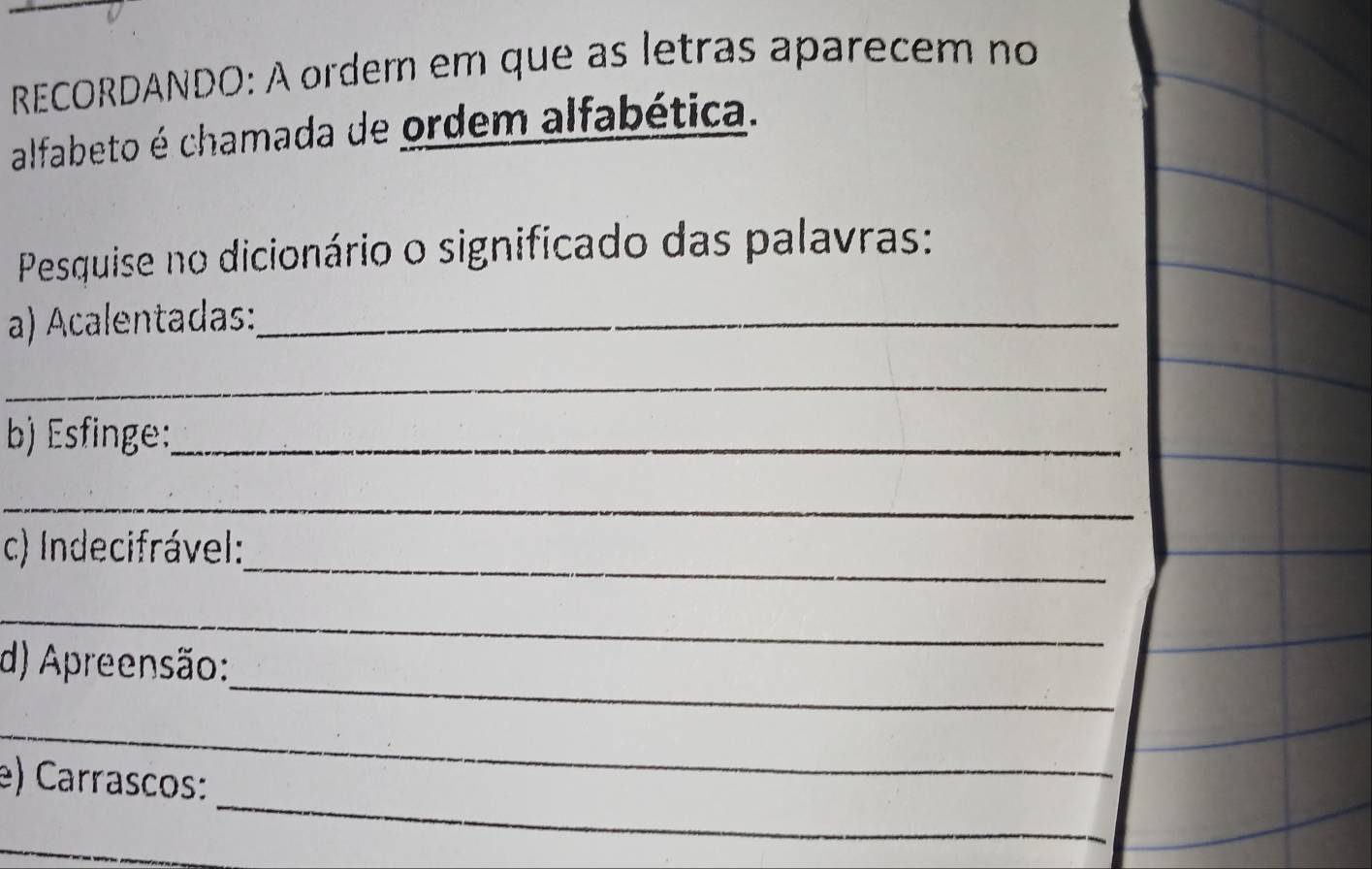 RECORDANDO: À ordem em que as letras aparecem no 
alfabeto é chamada de ordem alfabética. 
Pesquise no dicionário o significado das palavras: 
a) Acalentadas:_ 
_ 
b) Esfinge:_ 
_ 
_ 
c) Indecifrável: 
_ 
_ 
d) Apreensão: 
_ 
_ 
e) Carrascos: 
_