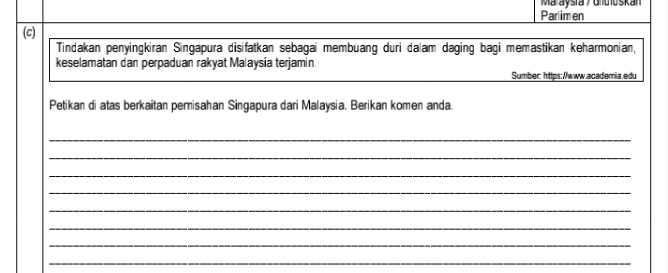 Maraysia y dnuloskan 
Parlimen 
(c) 
Tindakan penyingkiran Singapura disifatkan sebagai membuang duri dalam daging bagi memastikan keharmonian, 
keselamatan dan perpaduan rakyat Malaysia terjamin. 
Sumber: https:/www.academia.edu 
Petikan di atas berkaitan pemisahan Singapura dari Malaysia. Berikan komen anda. 
_ 
_ 
_ 
_ 
_ 
_ 
_ 
_