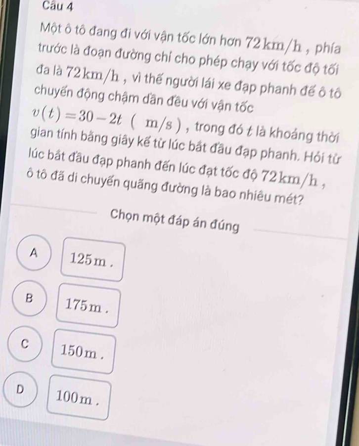 Một ô tô đang đi với vận tốc lớn hơn 72 km/h , phía
trước là đoạn đường chỉ cho phép chạy với tốc độ tối
đa là 72 km/h , vì thế người lái xe đạp phanh đế ô tô
chuyến động chậm dần đều với vận tốc
v(t)=30-2t ( m/s) , trong đó t là khoảng thời
gian tính bằng giây kế từ lúc bắt đầu đạp phanh. Hỏi từ
lúc bắt đầu đạp phanh đến lúc đạt tốc độ 72 km/h ,
ô tô đã di chuyển quãng đường là bao nhiêu mét?
Chọn một đáp án đúng
A 125m.
B 175 m.
C 150m.
D 100 m.