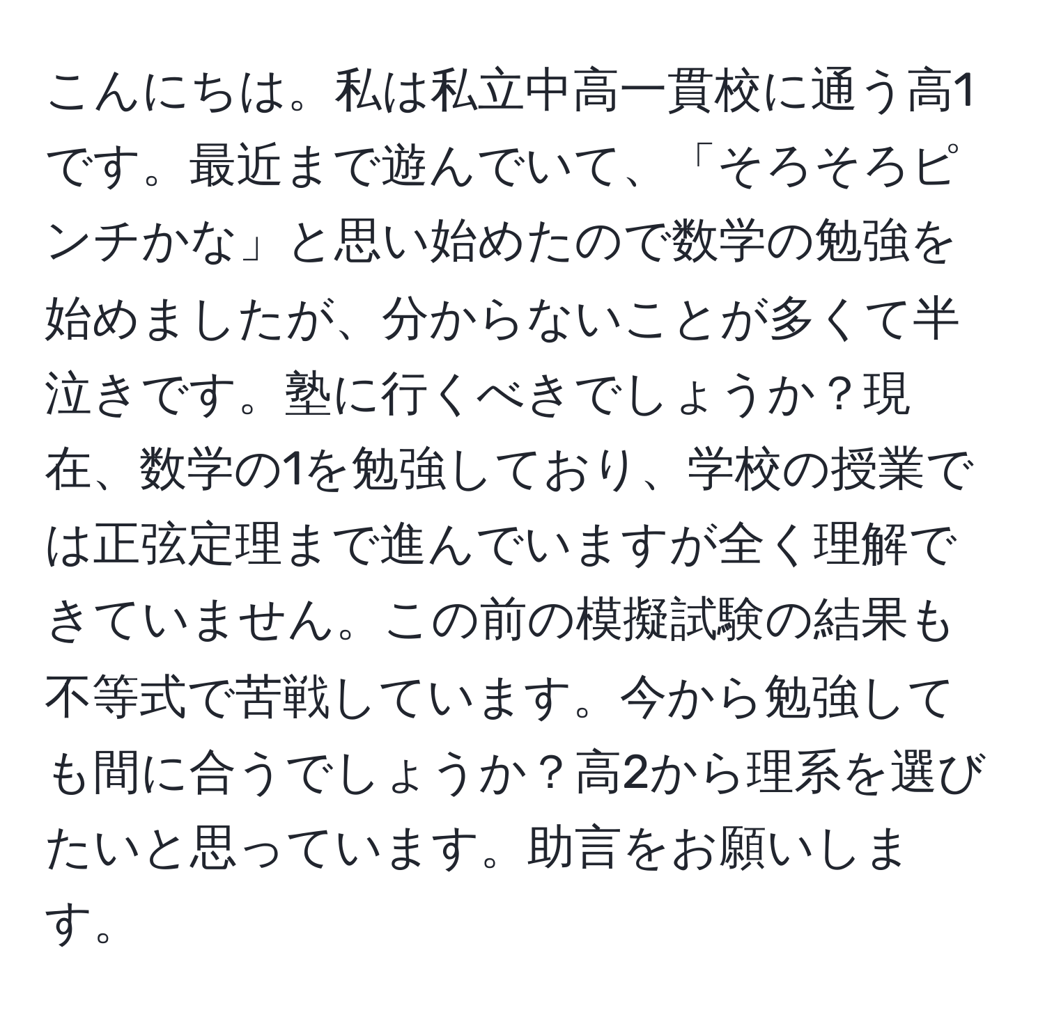 こんにちは。私は私立中高一貫校に通う高1です。最近まで遊んでいて、「そろそろピンチかな」と思い始めたので数学の勉強を始めましたが、分からないことが多くて半泣きです。塾に行くべきでしょうか？現在、数学の1を勉強しており、学校の授業では正弦定理まで進んでいますが全く理解できていません。この前の模擬試験の結果も不等式で苦戦しています。今から勉強しても間に合うでしょうか？高2から理系を選びたいと思っています。助言をお願いします。