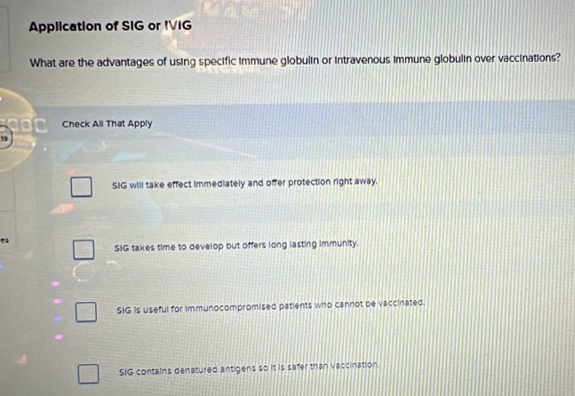 Application of SIG or IVIG
What are the advantages of using specific immune globulin or intravenous immune globulin over vaccinations?
Check All That Apply
19
SIG will take effect immediately and offer protection right away.
SIG takes time to develop but offers long lasting immunity.
SIG is useful for immunocompromised patients who cannot be vaccinated.
SIG contains denatured antigens so it is safer than vaccination.