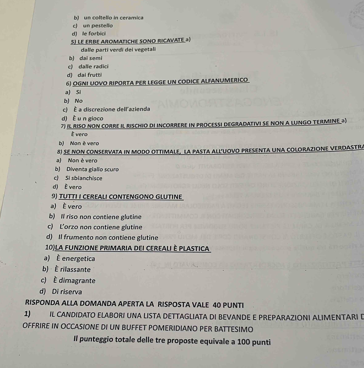 b) un coltello in ceramica
c) un pestello
d) le forbici
5) LE ERBE AROMATICHE SONO RICAVATE a)
dalle parti verdi dei vegetali
b) dai semi
c) dalle radici
d) dai frutti
6) OGNI UOVO RIPORTA PER LEGGE UN CODICE ALFANUMERICO
a) Si
b) No
c) È a discrezione dell'azienda
d) È u n gioco
7) IL RISO NON CORRE IL RISCHIO DI INCORRERE IN PROCESSI DEGRADATIVI SE NON A LUNGO TERMINE a)
È vero
b) Non è vero
8) SE NON CONSERVATA IN MODO OTTIMALE, LA PASTA ALL’UOVO PRESENTA UNA COLORAZIONE VERDASTRA
a) Non è vero
b) Diventa giallo scuro
c) Si sbianchisce
d) È vero
9) TUTTI I CEREALI CONTENGONO GLUTINE
a) È vero
b) Il riso non contiene glutine
c) L’orzo non contiene glutine
d) Il frumento non contiene glutine
10)LA FUNZIONE PRIMARIA DEI CEREALI È PLASTICA
a) È energetica
b) È rilassante
c) È dimagrante
d) Di riserva
RISPONDA ALLA DOMANDA APERTA LA RISPOSTA VALE 40 PUNTI
1) IL CANDIDATO ELABORI UNA LISTA DETTAGLIATA DI BEVANDE E PREPARAZIONI ALIMENTARI D
OFFRIRE IN OCCASIONE DI UN BUFFET POMERIDIANO PER BATTESIMO
Il punteggio totale delle tre proposte equivale a 100 punti