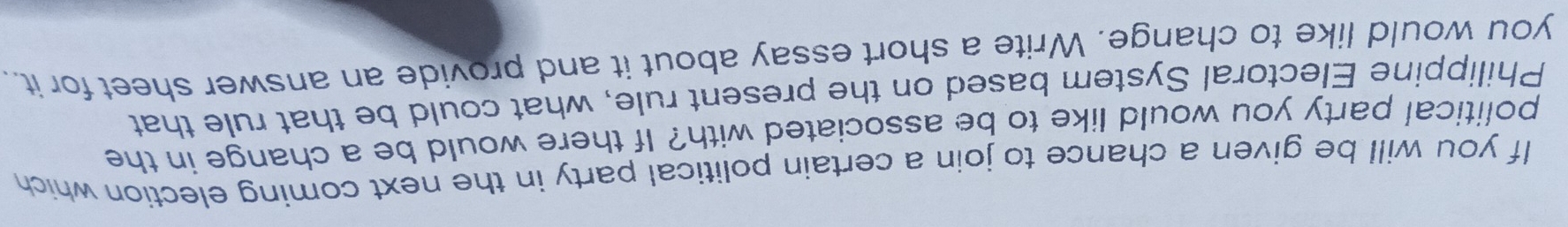 If you will be given a chance to join a certain political party in the next coming election which 
political party you would like to be associated with? If there would be a change in the 
Philippine Electoral System based on the present rule, what could be that rule that 
you would like to change. Write a short essay about it and provide an answer sheet for it..