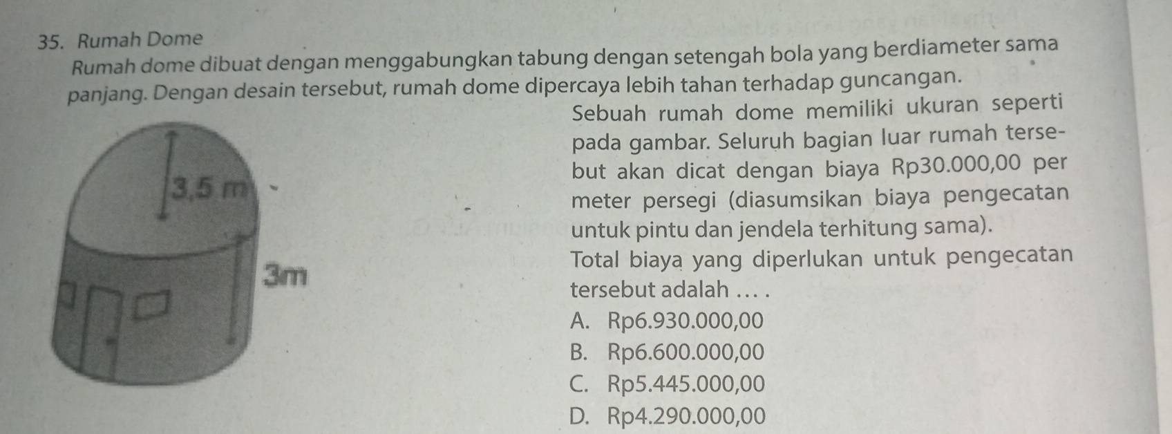 Rumah Dome
Rumah dome dibuat dengan menggabungkan tabung dengan setengah bola yang berdiameter sama
panjang. Dengan desain tersebut, rumah dome dipercaya lebih tahan terhadap guncangan.
Sebuah rumah dome memiliki ukuran seperti
pada gambar. Seluruh bagian luar rumah terse-
but akan dicat dengan biaya Rp30.000,00 per
meter persegi (diasumsikan biaya pengecatan
untuk pintu dan jendela terhitung sama).
Total biaya yang diperlukan untuk pengecatan
tersebut adalah ... .
A. Rp6.930.000,00
B. Rp6.600.000,00
C. Rp5.445.000,00
D. Rp4.290.000,00