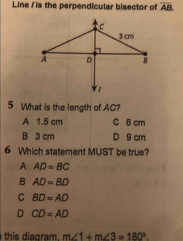 Line / is the perpendicular bisector of overline AB, 
5 What is the length of AC?
A 1.5 cm C 6 cm
B 3 cm D 9 cm
6 Which statement MUST be true?
A AD=BC
B AD=BD
C BD=AD
D CD=AD
this diagram. m∠ 1+m∠ 3=180°.