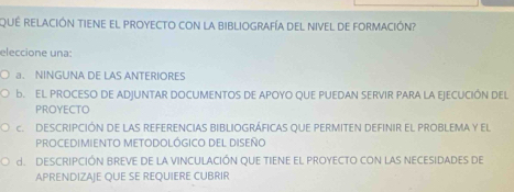 QUE RELACIÓN TIENE EL PROYECTO con la biBLIOGRAFíA DEL NivEl de FORmACIóN?
eleccione una:
a. NINGUNA DE LAS ANTERIORES
B.EL PROCESO DE ADJUNTAR DOCUMENTOS DE APOYO QUE PUEDAN SERVIR PARA LA EJECUCIÓN DEL
PROYECTO
C DESCRIPCIÓN DE LAS REFERENCIAS BIBLIOGRÁFICAS OUE PERMITEN DEFINIR EL PROBLEMA y el
PROCEDIMIENTO METODOLÓGICO DEL DISEÑO
d. DESCRIPCIÓN BREVE DE LA VINCULACIÓN QUE TIENE EL PROYECTO CON LAS NECESIDADES DE
APRENDIZAJE QUE SE REQUIERE CUBRIR