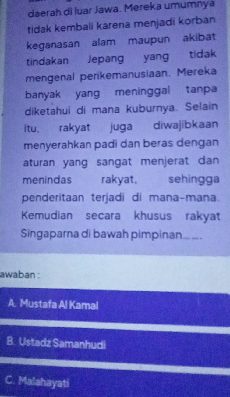 daerah di luar Jawa. Mereka umumnya
tidak kembali karena menjadi korban
keganasan alam maupun akibat
tindakan Jepang yang tidak
mengenal perikemanusiaan. Mereka
banyak yang meninggal tanpa
diketahui di mana kuburnya. Selain
itu, rakyat juga diwajibkaan
menyerahkan padi dan beras dengan
aturan yang sangat menjerat dan 
menindas , , rakyat, sehingga
penderitaan terjadi di mana-mana.
Kemudian secara khusus rakyat
Singaparna di bawah pimpinan. __ .
awaban :
A. Mustafa Al Kamal
B. Ustadz Samanhudi
C. Malahayati