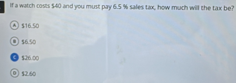 If a watch costs $40 and you must pay 6.5 % sales tax, how much will the tax be?
A $16.50
B) $6.50
© $26.00
® $2.60