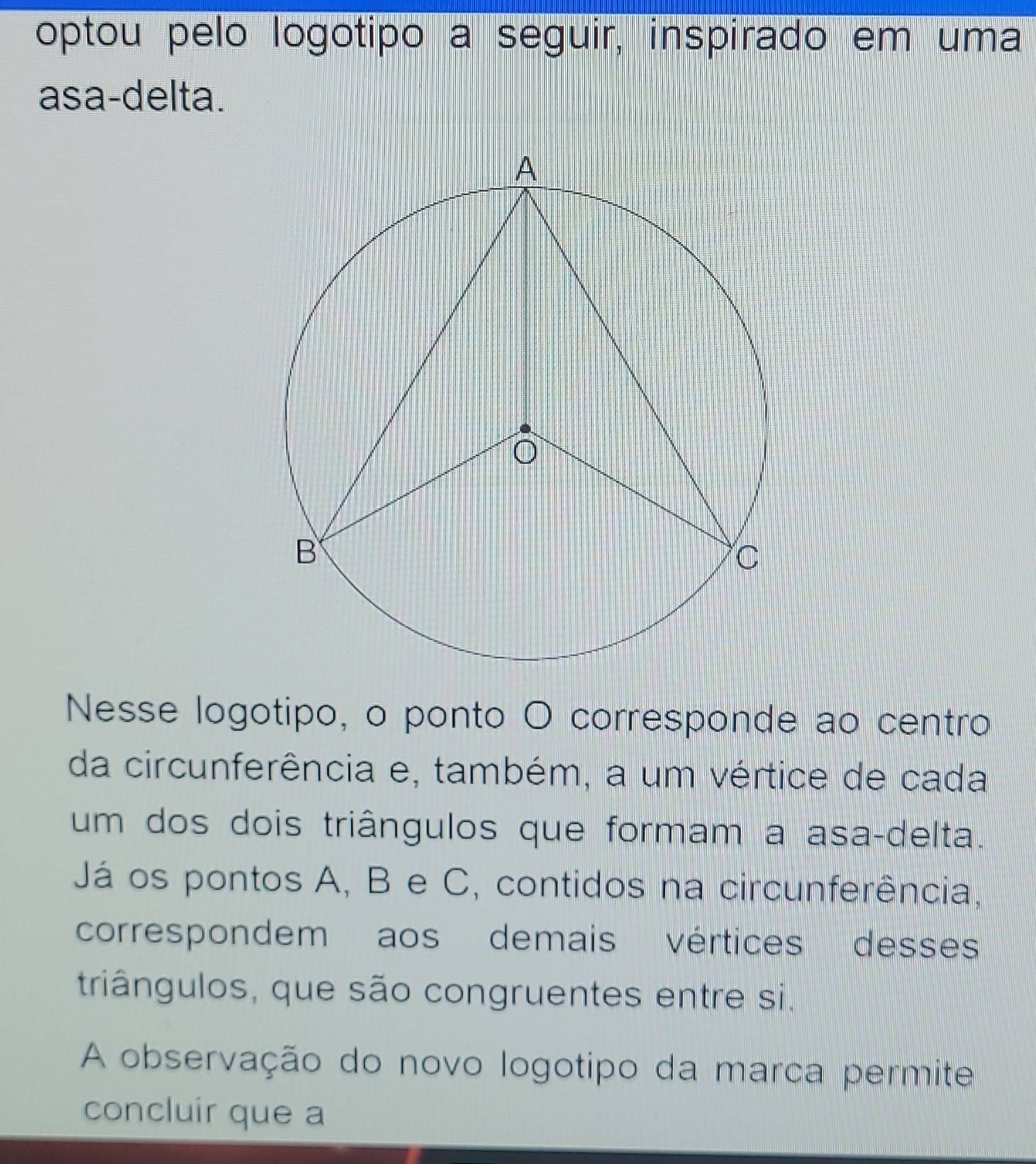 optou pelo logotipo a seguir, inspirado em uma 
asa-delta. 
Nesse logotipo, o ponto O corresponde ao centro 
da circunferência e, também, a um vértice de cada 
um dos dois triângulos que formam a asa-delta. 
Já os pontos A, B e C, contidos na circunferência, 
correspondem aos demais vértices desses 
triângulos, que são congruentes entre si. 
A observação do novo logotipo da marca permite 
concluir que a