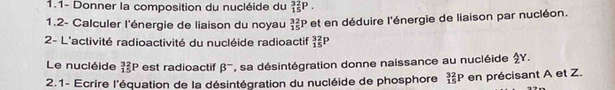 1.1- Donner la composition du nucléide du _(15)^(32)P. 
1.2- Calculer l'énergie de liaison du noyau _(15)^(32)P et en déduire l'énergie de liaison par nucléon. 
2- L'activité radioactivité du nucléide radioactif beginarrayr 32 15endarray P 
Le nucléide _(15)^(32)P est radioactif beta^- , sa désintégration donne naissance au nucléide $Y. 
2.1- Ecrire l'équation de la désintégration du nucléide de phosphore _(15)^(32)P en précisant A et Z.