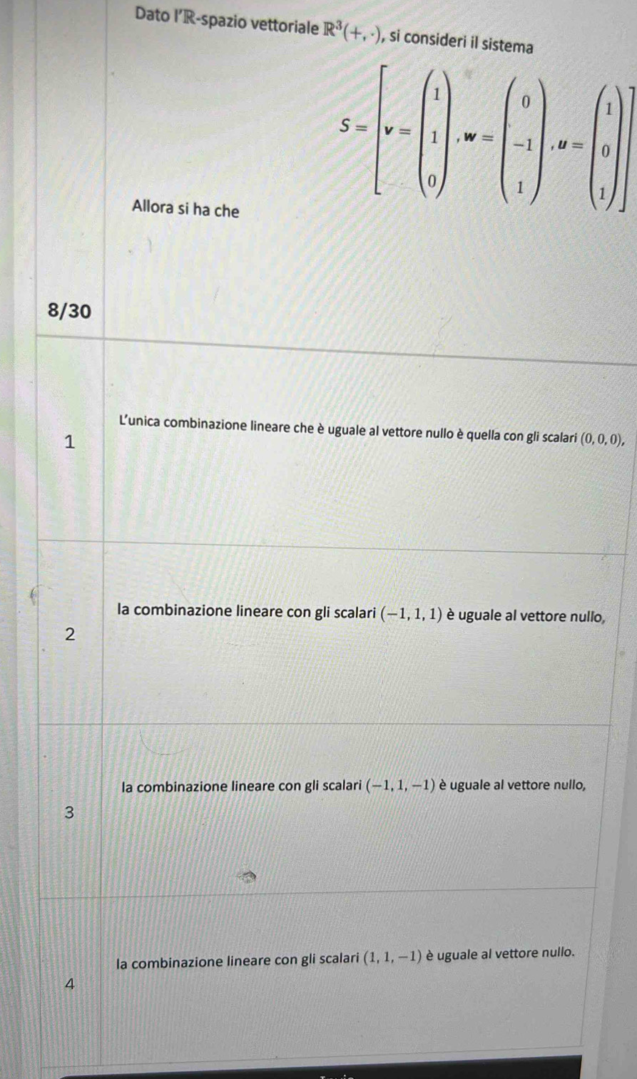 Dato I’R-spazio vettoriale R^3(+,· ) , si consideri il sistema
Allora si ha che
8/30
L'unica combinazione lineare che è uguale al vettore nullo è quella con gli scalari (0,0,0),
1
la combinazione lineare con gli scalari (-1,1,1) è uguale al vettore nullo,
2
la combinazione lineare con gli scalari (-1,1,-1) è uguale al vettore nullo,
3
la combinazione lineare con gli scalari (1,1,-1) è uguale al vettore nullo.
4