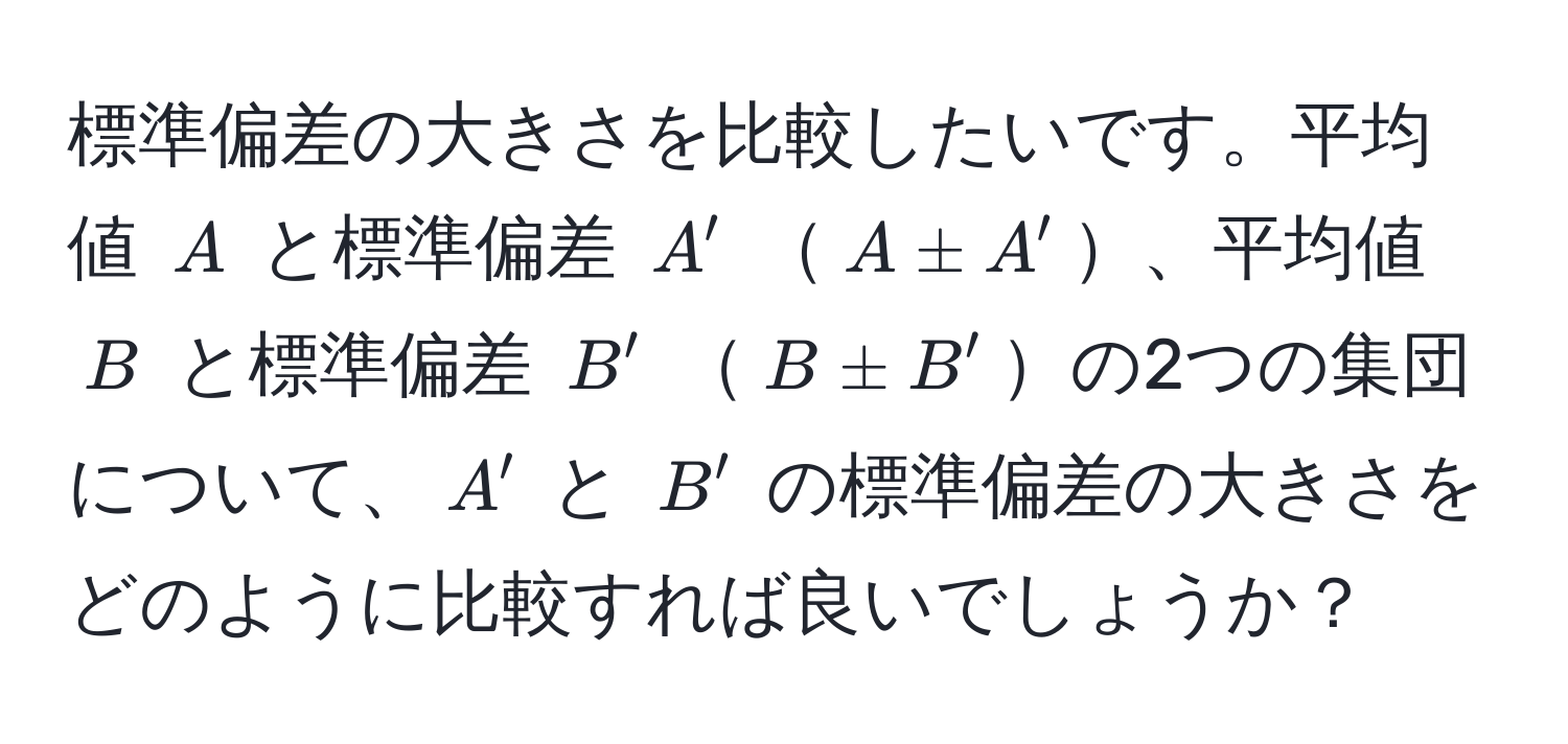 標準偏差の大きさを比較したいです。平均値 $A$ と標準偏差 $A'$ $A ± A'$、平均値 $B$ と標準偏差 $B'$ $B ± B'$の2つの集団について、$A'$ と $B'$ の標準偏差の大きさをどのように比較すれば良いでしょうか？