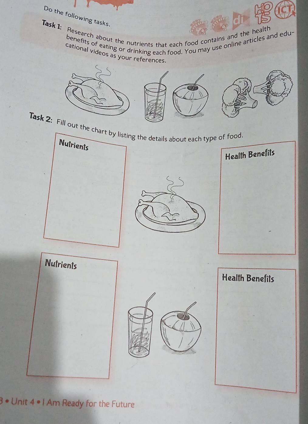 Do the following tasks. 
Task 1: Research about the nutrients that each food contains and the health 
benefits of eating or drinking each food. You may use online articles and edu- 
cational videos as your references 
Task 2:ill out the chart by listing the details about each type of food. 
Nutrients 
Health Benefits 
Nutrients 
Health Benefits 
3 • Unit 4· An n Ready for the Future