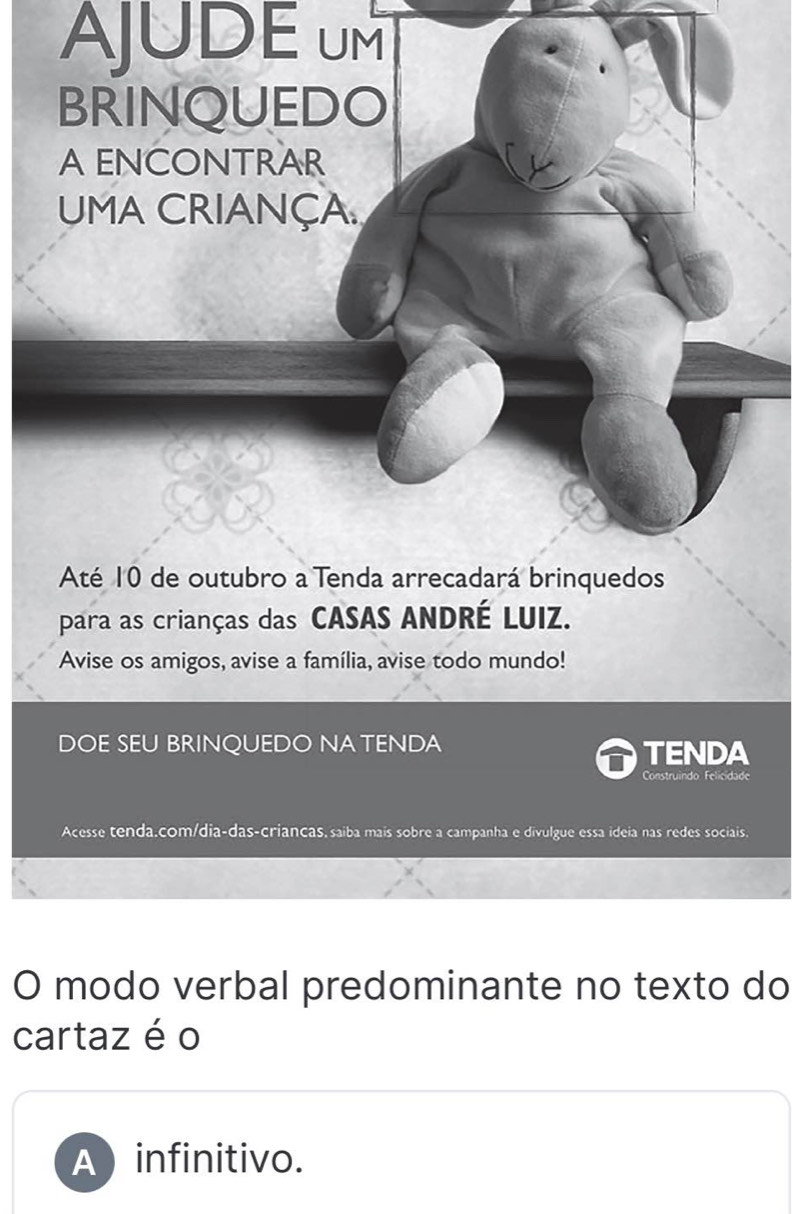 AJUDE UM
BRINQUEDO
A ENCONTRAR
UMA CRIANÇA
Até 10 de outubro a Tenda arrecadará brinquedos
para as crianças das CASAS ANDRÉ LUIZ.
Avise os amigos, avise a família, avise todo mundo!
DOE SEU BRINQUEDO NATENDA
TENDA
Construindo Felicidade
Acesse tenda.com/dia-das-criancas, saíba mais sobre a campanha e divulgue essa ideia nas redes sociais.
O modo verbal predominante no texto do
cartaz é o
A  infinitivo.