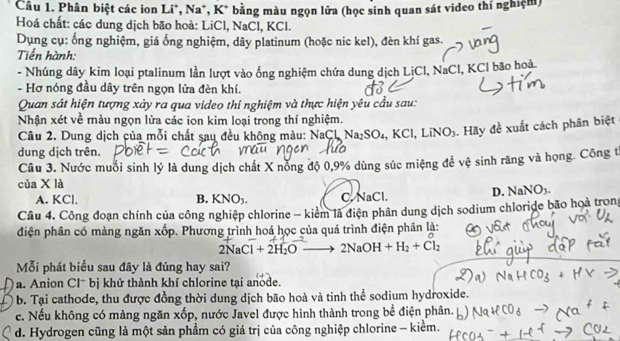 Phân biệt các ion Li*, Na*, K* bằng màu ngọn lửa (học sinh quan sát video thí nghiệm)
Hoá chất: các dung dịch bão hoà: LiCl, NaCl, KCl.
Dụng cụ: ống nghiệm, giá ống nghiệm, dây platinum (hoặc nic kel), đèn khí gas.
Tiến hành:
- Nhúng dây kim loại ptalinum lần lượt vào ống nghiệm chứa dung dịch LịCl, NaCl, KCl bão hoà.
- Hơ nóng đầu dây trên ngọn lửa đèn khí.
Quan sát hiện tượng xảy ra qua video thí nghiệm và thực hiện yêu cầu sau:
Nhận xét về màu ngọn lửa các ion kim loại trong thí nghiệm.
Câu 2. Dung dịch của mỗi chất sau đều không màu: NaCL Na _12SO_4 ,KCl, LiNO_3. Hãy đề xuất cách phân biệt
dung dịch trên.
Câu 3. Nước muối sinh lý là dung dịch chất X nỗng độ 0,9% dùng súc miệng đề vệ sinh răng và họng. Công t
của X là
D. NaNO_3.
A. KCl. B. KNO_3. C. NaCl.
Câu 4. Công đoạn chính của công nghiệp chlorine - kiểm là điện phân dung dịch sodium chloride bão hoà trong
điện phân có màng ngăn xốp. Phương trình hoá học của quá trình điện phân là:
2NaCl+2H_2O- 2NaOH+H_2+Cl_2
Mỗi phát biểu sau đây là đúng hay sai?
a. Anion Clˉ bị khử thành khí chlorine tại anode.
b. Tại cathode, thu được đồng thời dung dịch bão hoà và tinh thể sodium hydroxide.
c. Nếu không có màng ngăn xốp, nước Javel được hình thành trong bề điện phân.
d. Hydrogen cũng là một sản phẩm có giá trị của công nghiệp chlorine - kiểm.