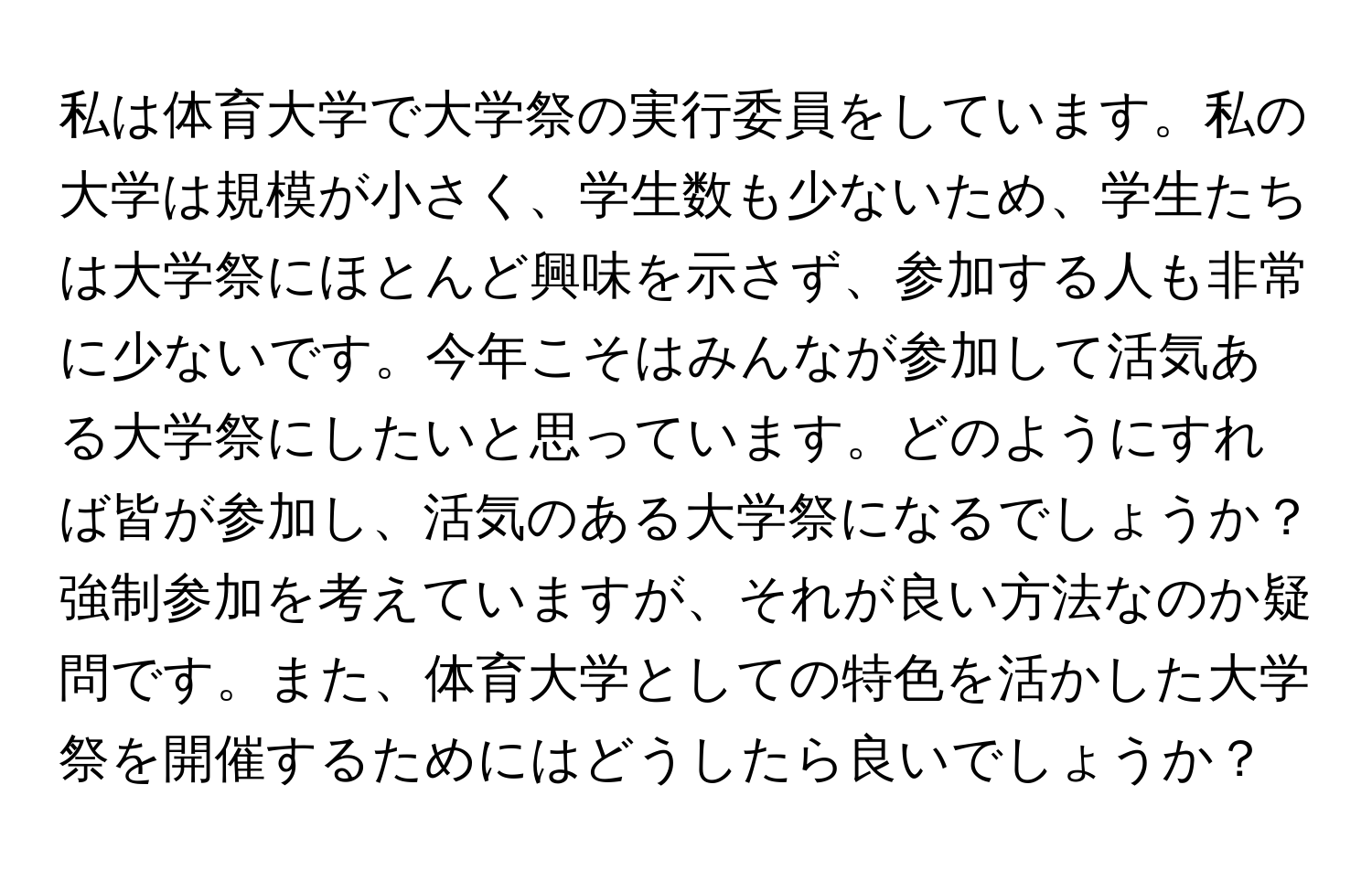 私は体育大学で大学祭の実行委員をしています。私の大学は規模が小さく、学生数も少ないため、学生たちは大学祭にほとんど興味を示さず、参加する人も非常に少ないです。今年こそはみんなが参加して活気ある大学祭にしたいと思っています。どのようにすれば皆が参加し、活気のある大学祭になるでしょうか？強制参加を考えていますが、それが良い方法なのか疑問です。また、体育大学としての特色を活かした大学祭を開催するためにはどうしたら良いでしょうか？