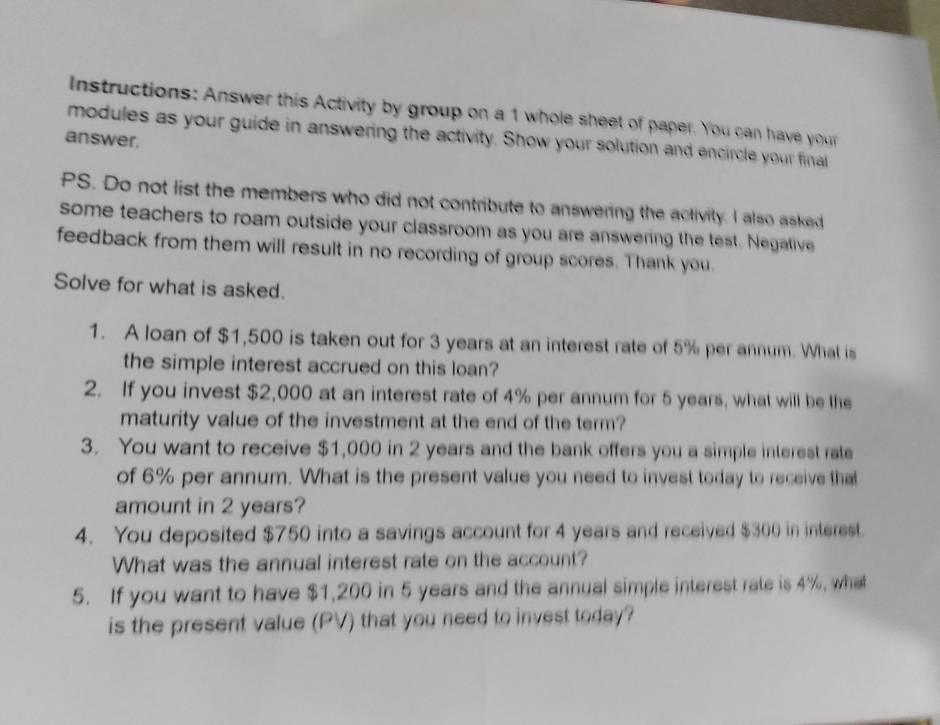 Instructions: Answer this Activity by group on a 1 whole sheet of paper. You can have your 
modules as your guide in answering the activity. Show your solution and encircle your finail 
answer. 
PS. Do not list the members who did not contribute to answering the activity. I also asked 
some teachers to roam outside your classroom as you are answering the test. Negative 
feedback from them will result in no recording of group scores. Thank you. 
Solve for what is asked. 
1. A loan of $1,500 is taken out for 3 years at an interest rate of 5% per annum. What is 
the simple interest accrued on this loan? 
2. If you invest $2,000 at an interest rate of 4% per annum for 5 years, what will be the 
maturity value of the investment at the end of the term? 
3. You want to receive $1,000 in 2 years and the bank offers you a simple interest rate 
of 6% per annum. What is the present value you need to invest today to receive that 
amount in 2 years? 
4. You deposited $750 into a savings account for 4 years and received $300 in interest. 
What was the annual interest rate on the account? 
5. If you want to have $1,200 in 5 years and the annual simple interest rate is 4%, what 
is the present value (PV) that you need to invest today?