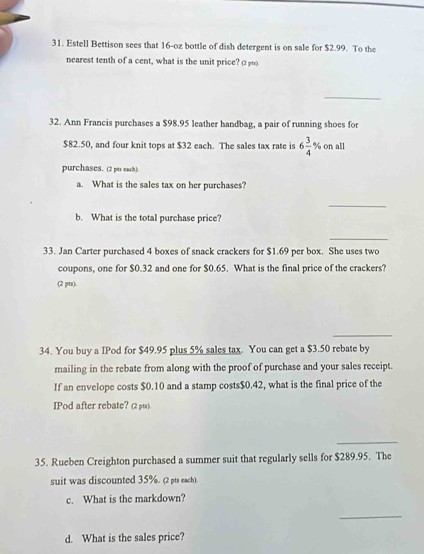 Estell Bettison sees that 16-oz bottle of dish detergent is on sale for $2.99. To the 
nearest tenth of a cent, what is the unit price? (2pts) 
_ 
32. Ann Francis purchases a $98.95 leather handbag, a pair of running shoes for
$82.50, and four knit tops at $32 each. The sales tax rate is 6 3/4  % on all 
purchases. (2 pts each) 
a. What is the sales tax on her purchases? 
_ 
b. What is the total purchase price? 
_ 
33. Jan Carter purchased 4 boxes of snack crackers for $1.69 per box. She uses two 
coupons, one for $0.32 and one for $0.65. What is the final price of the crackers? 
(2 pts). 
_ 
_ 
34. You buy a IPod for $49.95 plus 5% sales tax. You can get a $3.50 rebate by 
mailing in the rebate from along with the proof of purchase and your sales receipt. 
If an envelope costs $0.10 and a stamp costs $0.42, what is the final price of the 
IPod after rebate? (2 pts). 
_ 
35. Rueben Creighton purchased a summer suit that regularly sells for $289.95. The 
suit was discounted 35%. (2 pts each). 
c. What is the markdown? 
_ 
d. What is the sales price?