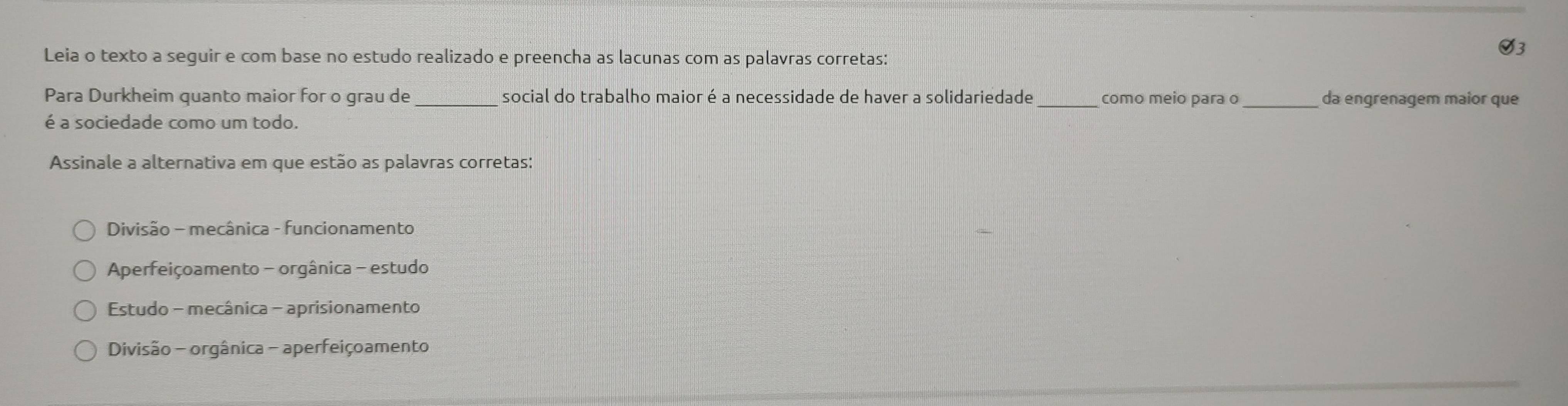 Leia o texto a seguir e com base no estudo realizado e preencha as lacunas com as palavras corretas:
93
Para Durkheim quanto maior for o grau de _social do trabalho maior é a necessidade de haver a solidariedade_ como meio para o _da engrenagem maior que
é a sociedade como um todo.
Assinale a alternativa em que estão as palavras corretas:
Divisão - mecânica - funcionamento
Aperfeiçoamento - orgânica - estudo
Estudo - mecânica - aprisionamento
Divisão - orgânica - aperfeiçoamento