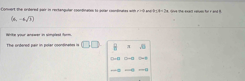 Convert the ordered pair in rectangular coordinates to polar coordinates with r>0 and 0≤ θ <2π. Give the exact values for r and θ.
(6,-6sqrt(3))
Write your answer in simplest form. 
The ordered pair in polar coordinates is (□ ,□ ).  □ /□   π sqrt(□ )
cos □ ≌ □
arcsin □ arccos arcta