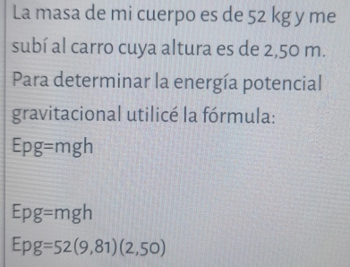 La masa de mi cuerpo es de 52 kg y me 
subí al carro cuya altura es de 2,50 m. 
Para determinar la energía potencial 
gravitacional utilicé la fórmula:
Epg = mgh
Epg=mgh
Epg=52(9,81)(2,50)