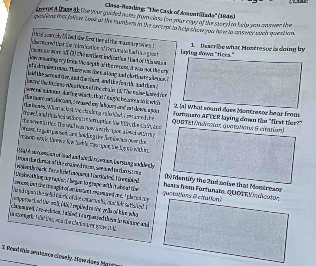 CLass:
Close-Reading: “The Cask of Amontillado” (1846)
Excerpt A (Page 8): Use your guided notes from class (on your copy of the story) to help you answer the
questions that follow. Look at the numbers in the excerpt to help show you how to answer each question.
I had scarcely (1) laid the first tier of the masonry when I
1. Describe what Montresor is doing by
discovered that the intoxication of Fortunato had in a great laying down “tiers.”
measure worn off. (2) The earliest indication I had of this was a
low moaning cry from the depth of the recess. It was not the cry
of a drunken man. There was then a long and obstinate silence. I
laid the second tier, and the third, and the fourth; and then I
heard the furious vibrations of the chain. (3) The noise lasted for
several minutes, during which, that I might hearken to it with 2. (a) What sound does Montresor hear from
the more satisfaction, I ceased my labours and sat down upon Fortunato AFTER laying down the “first tier?”
the bones. When at last the clanking subsided, I resumed the QUOTE! (indicator, quotations & citation)
trowel, and finished without interruption the fifth, the sixth, and
the seventh tier. The wall was now nearly upon a level with my
breast. I again paused, and holding the flambeaux over the
mason-work, threw a few feeble rays upon the figure within.
(4a) A succession of loud and shrill screams, bursting suddenly
from the throat of the chained form, seemed to thrust me (b) Identify the 2nd noise that Montresor
violently back. For a brief moment I hesitated, I trembled. hears from Fortunato. QUOTE!(indicator,
Unsheathing my rapier, I began to grope with it about the quotations & citation)
recess; but the thought of an instant reassured me. I placed my
hand upon the solid fabric of the catacombs, and felt satisfied. I
reapproached the wall; (4b) I replied to the yells of him who
clamoured. I re-echoed, I aided, I surpassed them in volume and
in strength. I did this, and the clamourer grew still.
3. Read this sentence closely. How does Mo