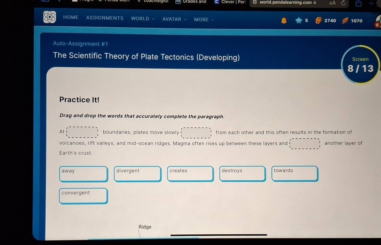 Grades and C Clever | Por □ world.pendalearning.com AA
HOME ASSIGNMENTS WORLD AVATAR MORE 2740 1070
Auto-Assignment #1
The Scientific Theory of Plate Tectonics (Developing) Screen
8 / 13
Practice It!
Drag and drop the words that accurately complete the paragraph.
At boundaries, plates move slowly from each other and this often results in the formation of
volcanoes, rift valleys, and mid-ocean ridges. Magma often rises up between these layers and another layer of
Earth's crust.
away divergent creates destroys towards
convergent
Ridge
_
