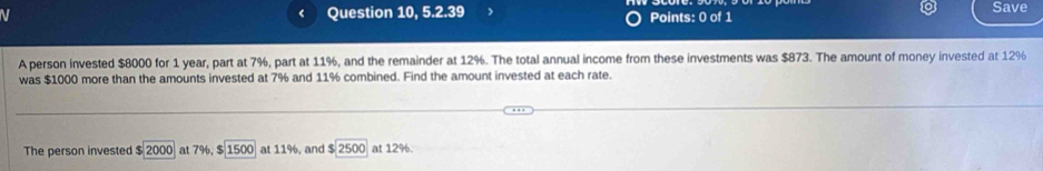 Question 10, 5.2.39 Points: 0 of 1 Save 
A person invested $8000 for 1 year, part at 7%, part at 11%, and the remainder at 12%. The total annual income from these investments was $873. The amount of money invested at 12%
was $1000 more than the amounts invested at 7% and 11% combined. Find the amount invested at each rate. 
The person invested $ 2000 at 7%, $ 1500 at 11%, and $ 2500 at 12%.