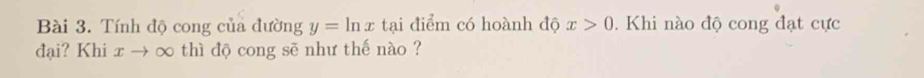 Tính độ cong của đường y=ln x tại điểm có hoành độ x>0. Khi nào độ cong đạt cực 
đại? Khi xto ∞ thì độ cong sẽ như thế nào ?