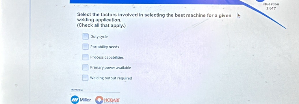 Select the factors involved in selecting the best machine for a given
welding application.
(Check all that apply.)
Duty cycle
Portability needs
Process capabilities
Primary power available
Welding output required
ITW Welding
77 Miller HOBART