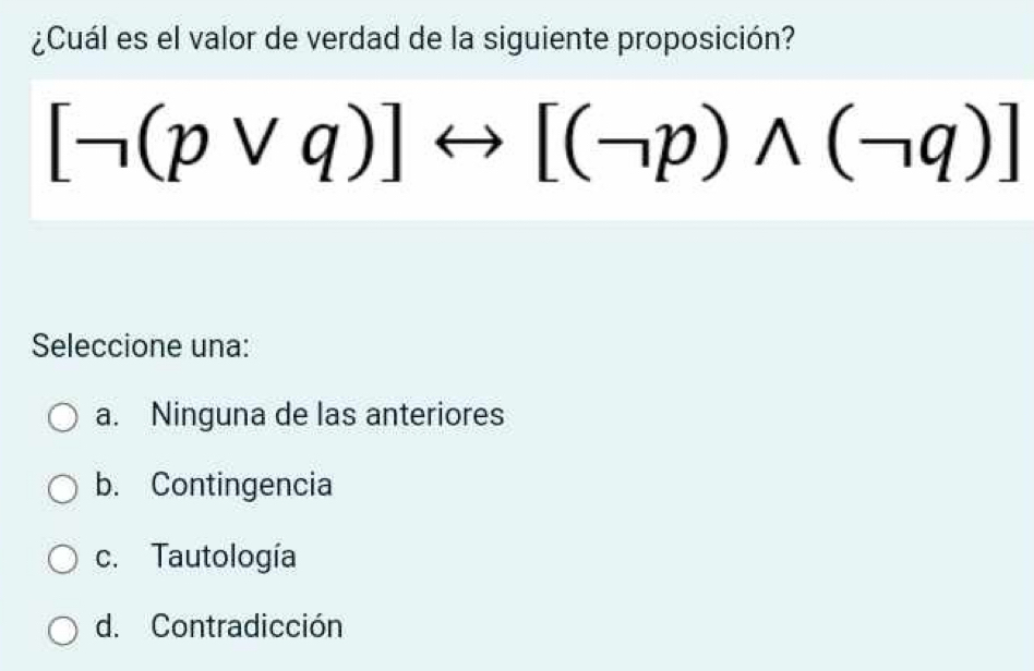 ¿Cuál es el valor de verdad de la siguiente proposición?
[neg (pvee q)]rightarrow [(neg p)wedge (neg q)]
Seleccione una:
a. Ninguna de las anteriores
b. Contingencia
c. Tautología
d. Contradicción