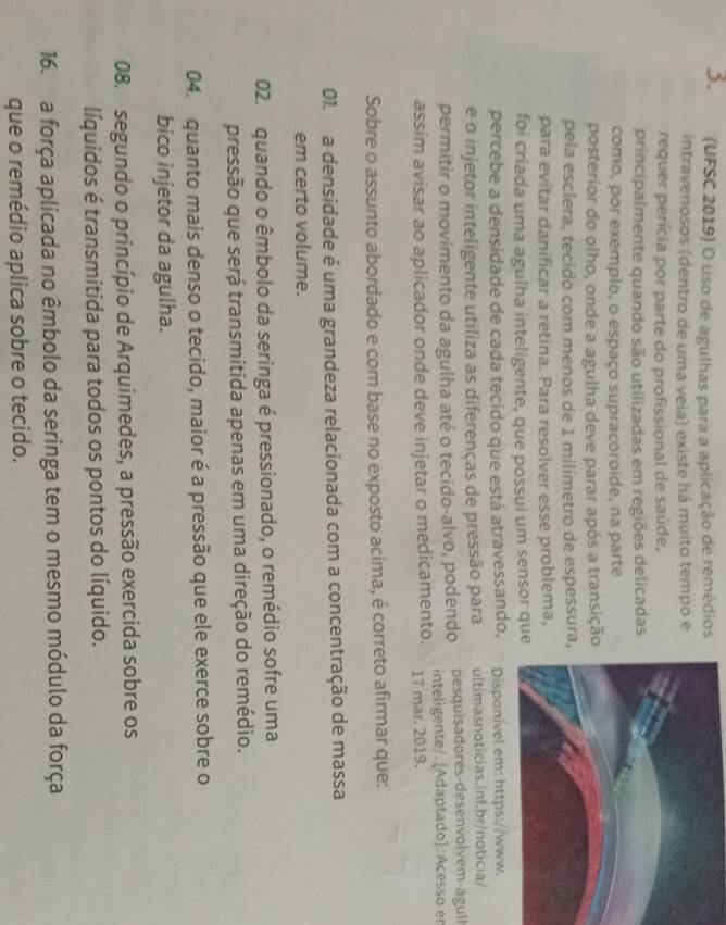 (UFSC 2019) O uso de agulhas para a aplicação de remédios
intravenosos (dentro de uma veia) existe há muito tempo e
requer perícia por parte do profissional de saúde,
principalmente quando são utilizadas em regiões delicadas
como, por exemplo, o espaço supracoroide, na parte
posterior do olho, onde a agulha deve parar após a transição
pela esclera, tecido com menos de 1 milímetro de espessura,
para evitar danificar a retina. Para resolver esse problema,
foi criada uma agulha inteligente, que possui um sensor que
percebe a densidade de cada tecido que está atravessando,
e o injetor inteligente utiliza as diferenças de pressão para ultimasnoticias.inf.br/noticia/
permitir o movimento da agulha até o tecido-alvo, podendo pesquisadores-desenvol vem-agul
inteligente/. [Adaptado]. Acesso er
assim avisar ao aplicador onde deve injetar o medicamento. 17 mar. 2019.
Sobre o assunto abordado e com base no exposto acima, é correto afirmar que:
01. a densidade é uma grandeza relacionada com a concentração de massa
em certo volume.
02.  quando o êmbolo da seringa é pressionado, o remédio sofre uma
pressão que será transmitida apenas em uma direção do remédio.
04. quanto mais denso o tecido, maior é a pressão que ele exerce sobre o
bico injetor da agulha.
08. segundo o princípio de Arquimedes, a pressão exercida sobre os
líquidos é transmitida para todos os pontos do líquido.
16. a força aplicada no êmbolo da seringa tem o mesmo módulo da força
que o remédio aplica sobre o tecido.