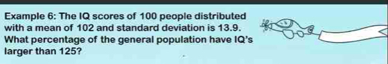 Example 6: The IQ scores of 100 people distributed 
with a mean of 102 and standard deviation is 13.9. 
What percentage of the general population have IQ's
larger than 125?