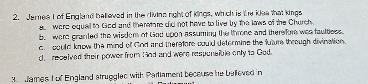 James I of England believed in the divine right of kings, which is the idea that kings
a. were equal to God and therefore did not have to live by the laws of the Church.
b. were granted the wisdom of God upon assuming the throne and therefore was faultless.
c. could know the mind of God and therefore could determine the future through divination.
d. received their power from God and were responsible only to God.
3. James I of England struggled with Parliament because he believed in