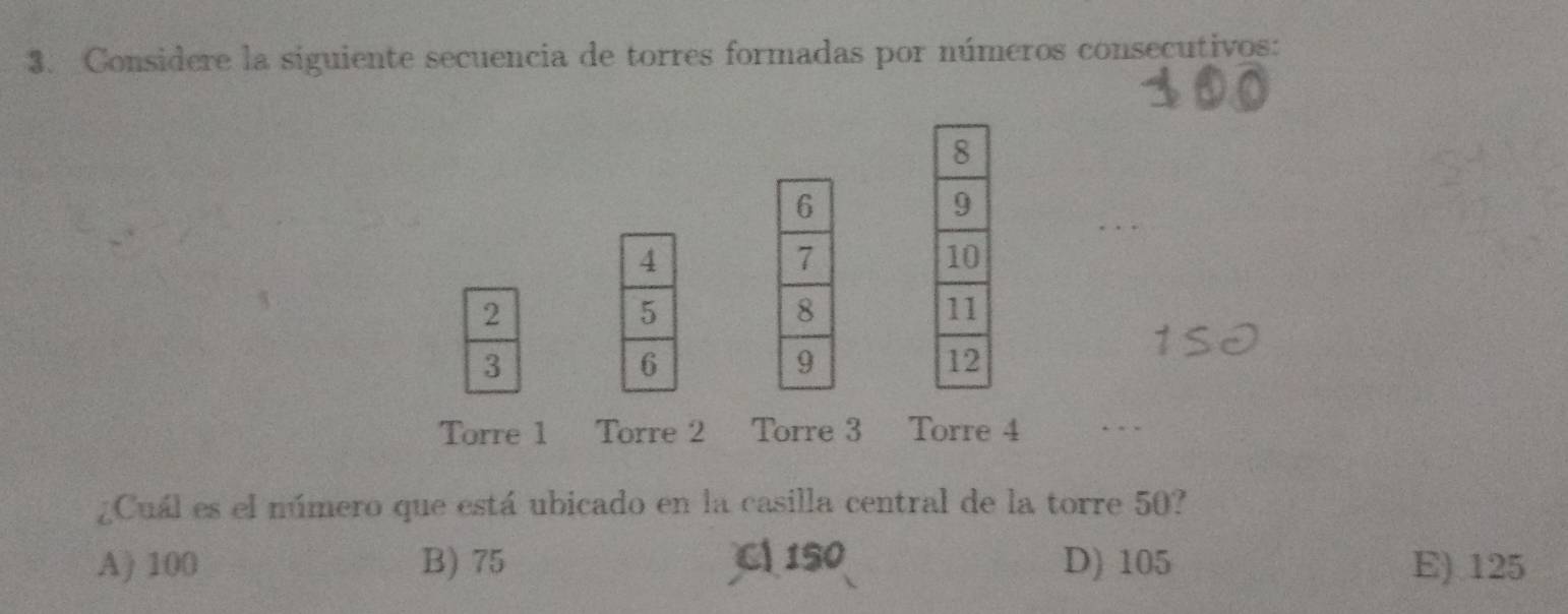 Considere la siguiente secuencia de torres formadas por números consecutivos:
2
3
Torre 1 Torre 2 Torre 3 2 Torre 4. . 
¿Cuál es el número que está ubicado en la casilla central de la torre 50?
A) 100 B) 75 C 150 D) 105 E) 125