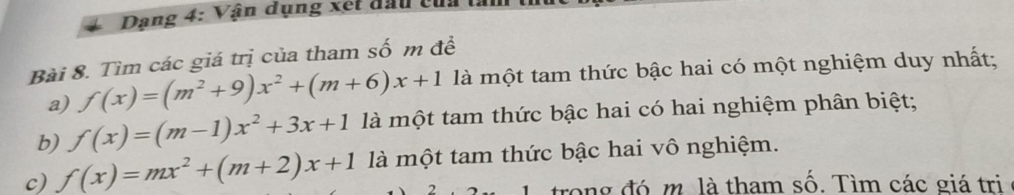 Dạng 4: Vận dụng xét đầu củ:
Bài 8. Tìm các giá trị của tham số m đề
a) f(x)=(m^2+9)x^2+(m+6)x+1 là một tam thức bậc hai có một nghiệm duy nhất;
b) f(x)=(m-1)x^2+3x+1 là một tam thức bậc hai có hai nghiệm phân biệt;
c) f(x)=mx^2+(m+2)x+1 là một tam thức bậc hai vô nghiệm.
trong đó m là tham số. Tìm các giá trị