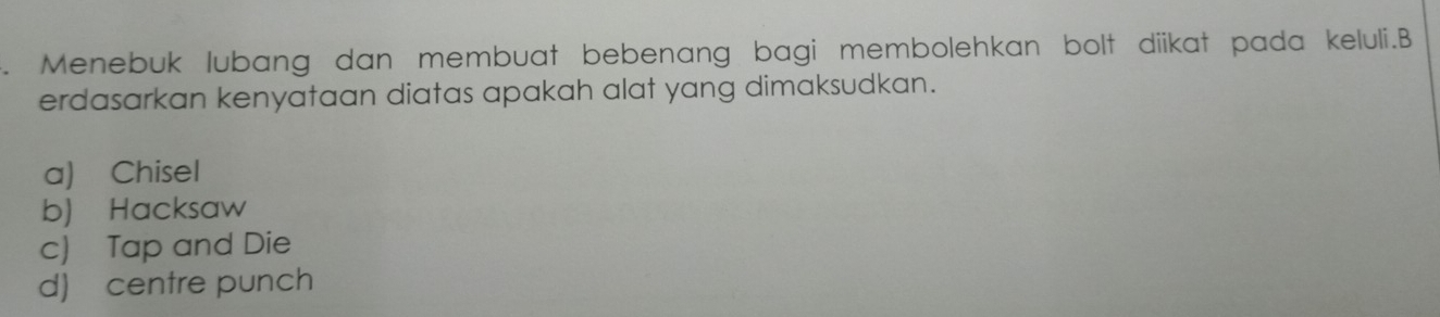 Menebuk lubang dan membuat bebenang bagi membolehkan bolt diikat pada keluli.B
erdasarkan kenyataan diatas apakah alat yang dimaksudkan.
a) Chisel
b) Hacksaw
c) Tap and Die
d) centre punch