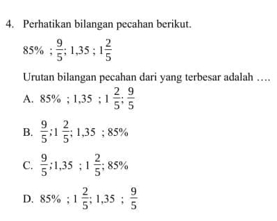 Perhatikan bilangan pecahan berikut.
85%;  9/5 ; 1,35; 1 2/5 
Urutan bilangan pecahan dari yang terbesar adalah ….
A. 85%; 1,35; 1 2/5 ;  9/5 
B.  9/5 ; 1 2/5 ; 1,35; 85%
C.  9/5 ; 1,35; 1 2/5 ; 8:8 5%
^circ 
D. 85%; 1 2/5 ; 1,35;  9/5 