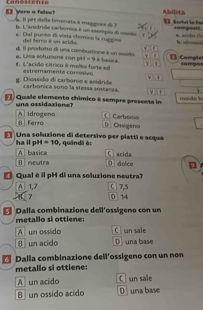 Conoscenze
Vero o falso? Abilita
a. Il pH della limonata è maggiore di 7 D Scrivi la for
composti.
b. L'anidride carbonica è un esempio di ossido.
a. acido da
c. Dal punto di vista chimico la ruggine
del ferro é un acido. b. idrossid
v
d. Il prodotto di una combustione è un ossído. F D Comple
e. Una soluzione con pH=9 è basica. V 1
f. L'acido cítrico è molto forte ed compos
_
estremamente corrosivo.
V F
g. Diossido di carbonio e anidride
carbonica sono la stessa sostanza. V F
A Quale elemento chimico è sempre presente in assído b
una ossidazione?
A Idrogeno C Carbonio
B Ferro D Ossigeno
_
Una soluzione di detersivo per piatti e acqua
ha il pH=10 , quindi è:
A basica C acida
B neutra D dolce
D
Qual è il pH di una soluzione neutra?
A 1,7 C] 7,5
B 7 D 14
Dalla combinazione dell´ossigeno con un
metallo si ottiene:
A un ossido C un sale
B un acido D una base
Dalla combinazione dell’ossigeno con un non
metallo si ottiene:
A un acido C un sale
B un ossido acido D una base